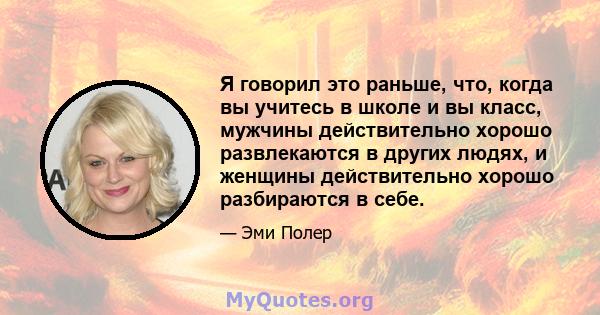 Я говорил это раньше, что, когда вы учитесь в школе и вы класс, мужчины действительно хорошо развлекаются в других людях, и женщины действительно хорошо разбираются в себе.