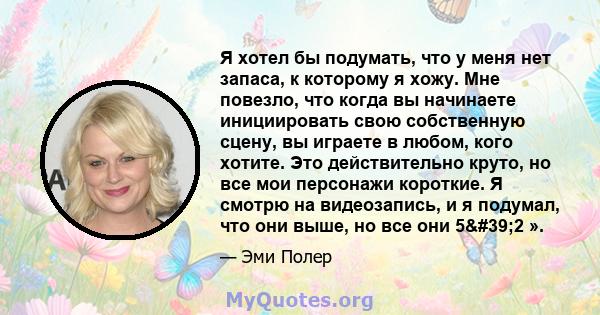 Я хотел бы подумать, что у меня нет запаса, к которому я хожу. Мне повезло, что когда вы начинаете инициировать свою собственную сцену, вы играете в любом, кого хотите. Это действительно круто, но все мои персонажи