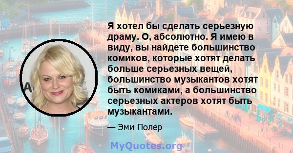 Я хотел бы сделать серьезную драму. О, абсолютно. Я имею в виду, вы найдете большинство комиков, которые хотят делать больше серьезных вещей, большинство музыкантов хотят быть комиками, а большинство серьезных актеров