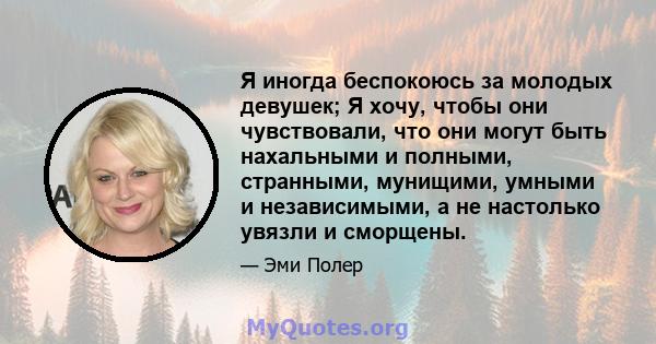 Я иногда беспокоюсь за молодых девушек; Я хочу, чтобы они чувствовали, что они могут быть нахальными и полными, странными, мунищими, умными и независимыми, а не настолько увязли и сморщены.