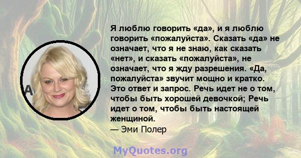 Я люблю говорить «да», и я люблю говорить «пожалуйста». Сказать «да» не означает, что я не знаю, как сказать «нет», и сказать «пожалуйста», не означает, что я жду разрешения. «Да, пожалуйста» звучит мощно и кратко. Это