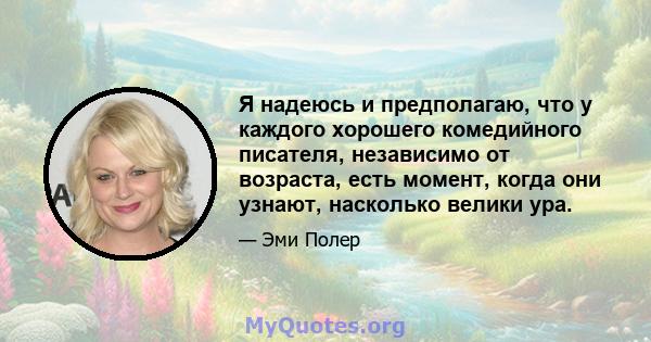 Я надеюсь и предполагаю, что у каждого хорошего комедийного писателя, независимо от возраста, есть момент, когда они узнают, насколько велики ура.