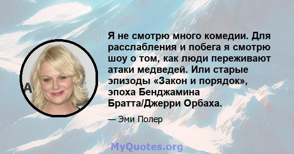 Я не смотрю много комедии. Для расслабления и побега я смотрю шоу о том, как люди переживают атаки медведей. Или старые эпизоды «Закон и порядок», эпоха Бенджамина Братта/Джерри Орбаха.