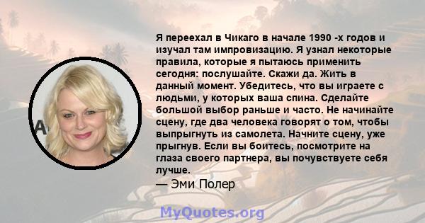 Я переехал в Чикаго в начале 1990 -х годов и изучал там импровизацию. Я узнал некоторые правила, которые я пытаюсь применить сегодня: послушайте. Скажи да. Жить в данный момент. Убедитесь, что вы играете с людьми, у