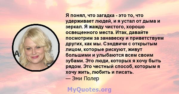 Я понял, что загадка - это то, что удерживает людей, и я устал от дыма и зеркал. Я жажду чистого, хорошо освещенного места. Итак, давайте посмотрим за занавеску и приветствуем других, как мы. Сэндвичи с открытым лицом,