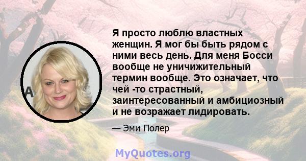 Я просто люблю властных женщин. Я мог бы быть рядом с ними весь день. Для меня Босси вообще не уничижительный термин вообще. Это означает, что чей -то страстный, заинтересованный и амбициозный и не возражает лидировать.