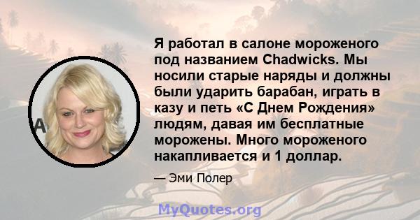 Я работал в салоне мороженого под названием Chadwicks. Мы носили старые наряды и должны были ударить барабан, играть в казу и петь «С Днем Рождения» людям, давая им бесплатные морожены. Много мороженого накапливается и