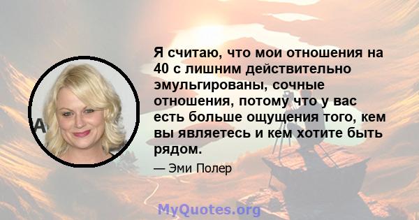 Я считаю, что мои отношения на 40 с лишним действительно эмульгированы, сочные отношения, потому что у вас есть больше ощущения того, кем вы являетесь и кем хотите быть рядом.