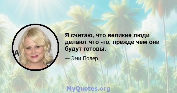 Я считаю, что великие люди делают что -то, прежде чем они будут готовы.