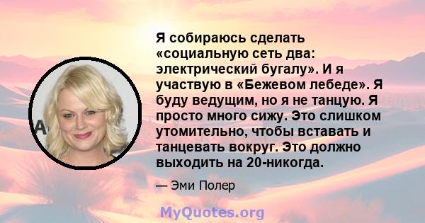 Я собираюсь сделать «социальную сеть два: электрический бугалу». И я участвую в «Бежевом лебеде». Я буду ведущим, но я не танцую. Я просто много сижу. Это слишком утомительно, чтобы вставать и танцевать вокруг. Это