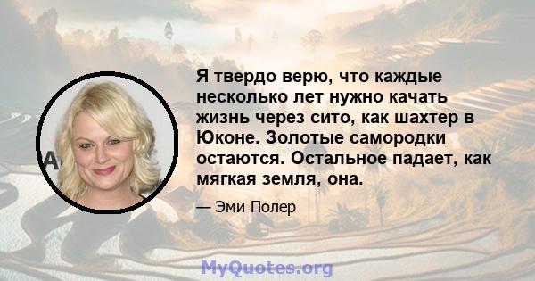 Я твердо верю, что каждые несколько лет нужно качать жизнь через сито, как шахтер в Юконе. Золотые самородки остаются. Остальное падает, как мягкая земля, она.