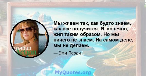 Мы живем так, как будто знаем, как все получится. Я, конечно, жил таким образом. Но мы ничего не знаем. На самом деле, мы не делаем.