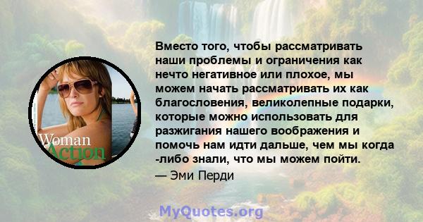 Вместо того, чтобы рассматривать наши проблемы и ограничения как нечто негативное или плохое, мы можем начать рассматривать их как благословения, великолепные подарки, которые можно использовать для разжигания нашего