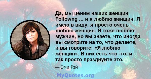 Да, мы ценим наших женщин Followng ... и я люблю женщин. Я имею в виду, я просто очень люблю женщин. Я тоже люблю мужчин, но вы знаете, что иногда вы смотрите на то, что делаете, и вы говорите: «Я люблю женщин». В них