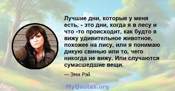 Лучшие дни, которые у меня есть, - это дни, когда я в лесу и что -то происходит, как будто я вижу удивительное животное, похожее на лису, или я понимаю дикую свинью или то, чего никогда не вижу. Или случаются