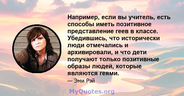 Например, если вы учитель, есть способы иметь позитивное представление геев в классе. Убедившись, что исторически люди отмечались и архивировали, и что дети получают только позитивные образы людей, которые являются