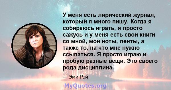 У меня есть лирический журнал, который я много пишу. Когда я собираюсь играть, я просто сажусь и у меня есть свои книги со мной, мои ноты, ленты, а также то, на что мне нужно ссылаться. Я просто играю и пробую разные