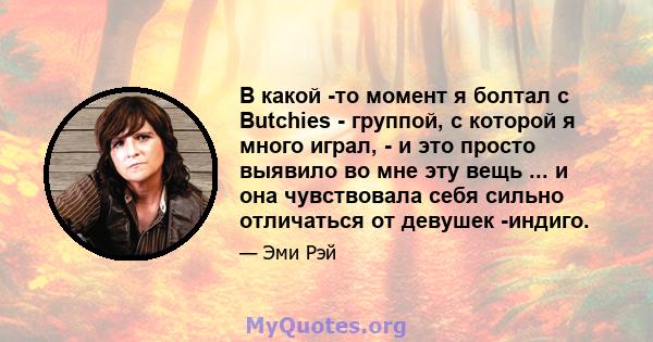 В какой -то момент я болтал с Butchies - группой, с которой я много играл, - и это просто выявило во мне эту вещь ... и она чувствовала себя сильно отличаться от девушек -индиго.