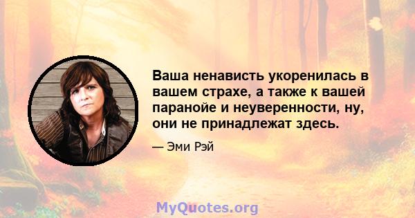 Ваша ненависть укоренилась в вашем страхе, а также к вашей паранойе и неуверенности, ну, они не принадлежат здесь.