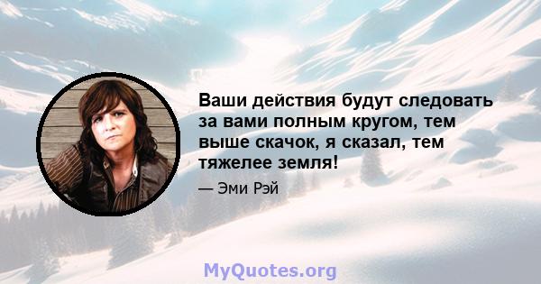 Ваши действия будут следовать за вами полным кругом, тем выше скачок, я сказал, тем тяжелее земля!