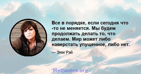 Все в порядке, если сегодня что -то не меняется. Мы будем продолжать делать то, что делаем. Мир может либо наверстать упущенное, либо нет.