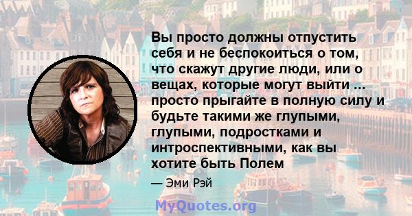 Вы просто должны отпустить себя и не беспокоиться о том, что скажут другие люди, или о вещах, которые могут выйти ... просто прыгайте в полную силу и будьте такими же глупыми, глупыми, подростками и интроспективными,