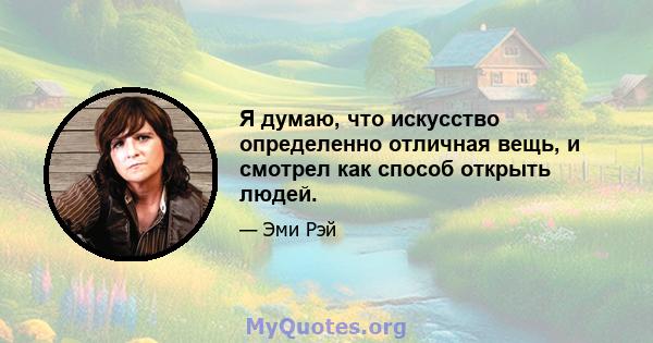 Я думаю, что искусство определенно отличная вещь, и смотрел как способ открыть людей.