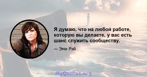 Я думаю, что на любой работе, которую вы делаете, у вас есть шанс служить сообществу.