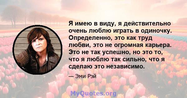 Я имею в виду, я действительно очень люблю играть в одиночку. Определенно, это как труд любви, это не огромная карьера. Это не так успешно, но это то, что я люблю так сильно, что я сделаю это независимо.