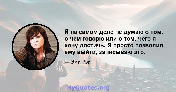 Я на самом деле не думаю о том, о чем говорю или о том, чего я хочу достичь. Я просто позволил ему выйти, записываю это.