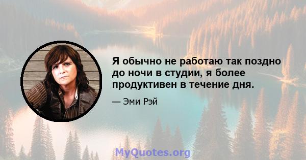 Я обычно не работаю так поздно до ночи в студии, я более продуктивен в течение дня.