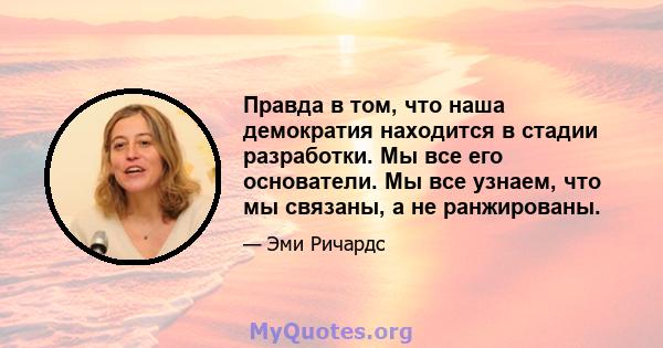 Правда в том, что наша демократия находится в стадии разработки. Мы все его основатели. Мы все узнаем, что мы связаны, а не ранжированы.