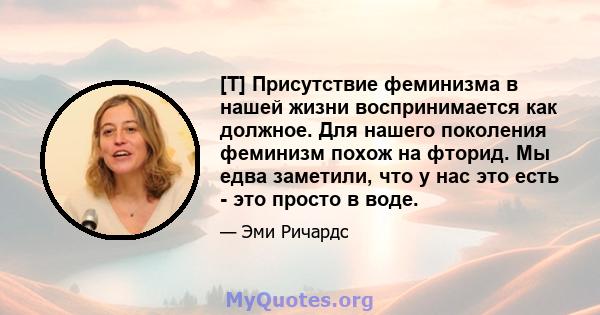 [T] Присутствие феминизма в нашей жизни воспринимается как должное. Для нашего поколения феминизм похож на фторид. Мы едва заметили, что у нас это есть - это просто в воде.