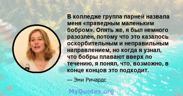 В колледже группа парней назвала меня «праведным маленьким бобром». Опять же, я был немного разозлен, потому что это казалось оскорбительным и неправильным направлением, но когда я узнал, что бобры плавают вверх по