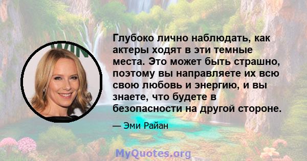 Глубоко лично наблюдать, как актеры ходят в эти темные места. Это может быть страшно, поэтому вы направляете их всю свою любовь и энергию, и вы знаете, что будете в безопасности на другой стороне.