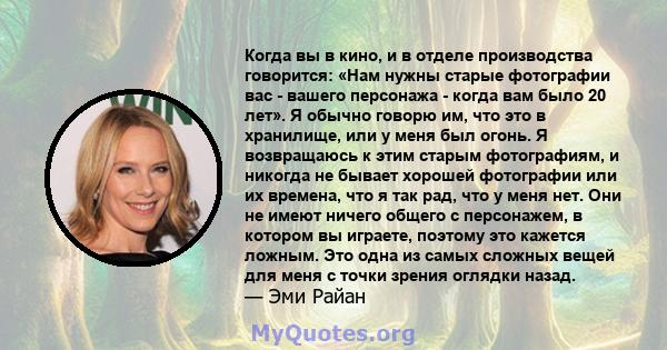 Когда вы в кино, и в отделе производства говорится: «Нам нужны старые фотографии вас - вашего персонажа - когда вам было 20 лет». Я обычно говорю им, что это в хранилище, или у меня был огонь. Я возвращаюсь к этим