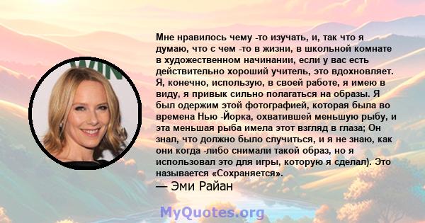 Мне нравилось чему -то изучать, и, так что я думаю, что с чем -то в жизни, в школьной комнате в художественном начинании, если у вас есть действительно хороший учитель, это вдохновляет. Я, конечно, использую, в своей