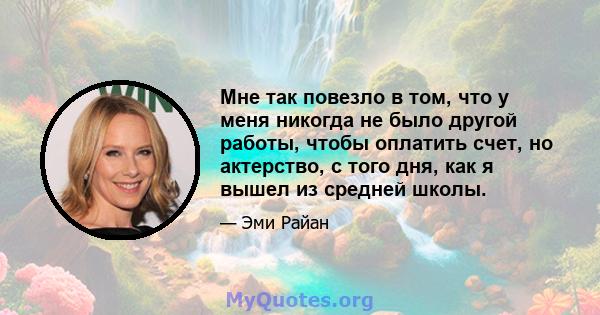 Мне так повезло в том, что у меня никогда не было другой работы, чтобы оплатить счет, но актерство, с того дня, как я вышел из средней школы.