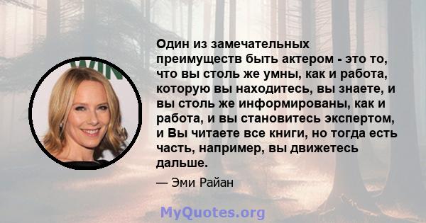 Один из замечательных преимуществ быть актером - это то, что вы столь же умны, как и работа, которую вы находитесь, вы знаете, и вы столь же информированы, как и работа, и вы становитесь экспертом, и Вы читаете все