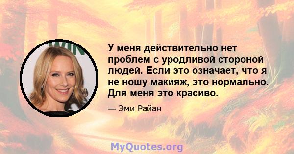 У меня действительно нет проблем с уродливой стороной людей. Если это означает, что я не ношу макияж, это нормально. Для меня это красиво.