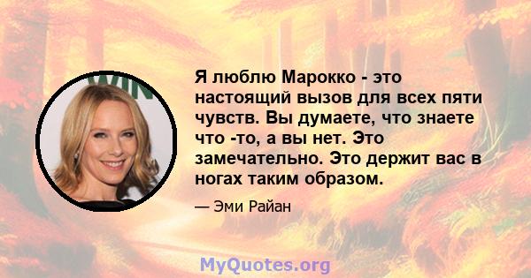 Я люблю Марокко - это настоящий вызов для всех пяти чувств. Вы думаете, что знаете что -то, а вы нет. Это замечательно. Это держит вас в ногах таким образом.