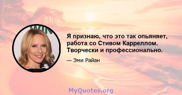 Я признаю, что это так опьяняет, работа со Стивом Карреллом. Творчески и профессионально.