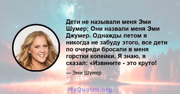 Дети не называли меня Эми Шумер; Они назвали меня Эми Джумер. Однажды летом я никогда не забуду этого, все дети по очереди бросали в меня горстки копейки. Я знаю, я сказал: «Извините - это круто!