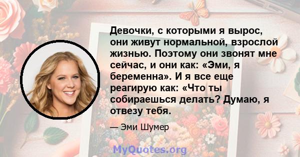 Девочки, с которыми я вырос, они живут нормальной, взрослой жизнью. Поэтому они звонят мне сейчас, и они как: «Эми, я беременна». И я все еще реагирую как: «Что ты собираешься делать? Думаю, я отвезу тебя.