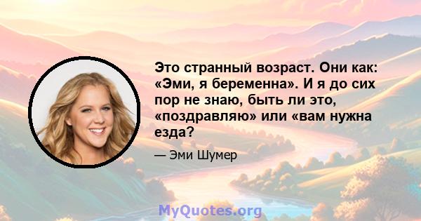 Это странный возраст. Они как: «Эми, я беременна». И я до сих пор не знаю, быть ли это, «поздравляю» или «вам нужна езда?