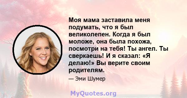 Моя мама заставила меня подумать, что я был великолепен. Когда я был моложе, она была похожа, посмотри на тебя! Ты ангел. Ты сверкаешь! И я сказал: «Я делаю!» Вы верите своим родителям.