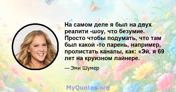 На самом деле я был на двух реалити -шоу, что безумие. Просто чтобы подумать, что там был какой -то парень, например, пролистать каналы, как: «Эй, я 69 лет на круизном лайнере.