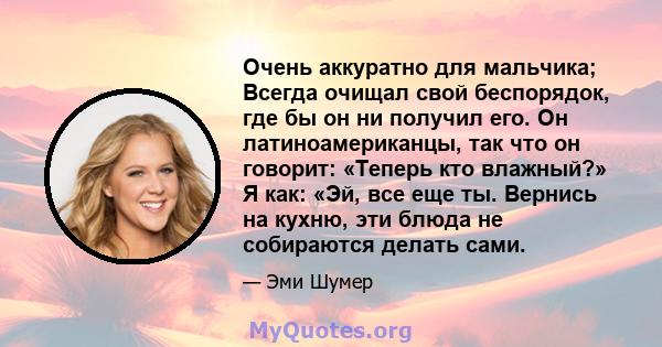 Очень аккуратно для мальчика; Всегда очищал свой беспорядок, где бы он ни получил его. Он латиноамериканцы, так что он говорит: «Теперь кто влажный?» Я как: «Эй, все еще ты. Вернись на кухню, эти блюда не собираются