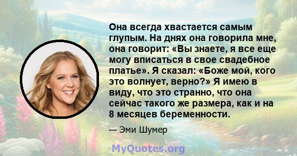 Она всегда хвастается самым глупым. На днях она говорила мне, она говорит: «Вы знаете, я все еще могу вписаться в свое свадебное платье». Я сказал: «Боже мой, кого это волнует, верно?» Я имею в виду, что это странно,