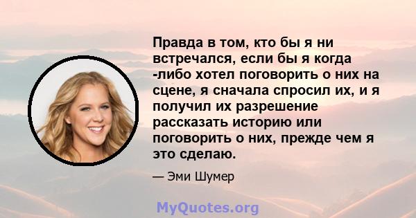 Правда в том, кто бы я ни встречался, если бы я когда -либо хотел поговорить о них на сцене, я сначала спросил их, и я получил их разрешение рассказать историю или поговорить о них, прежде чем я это сделаю.